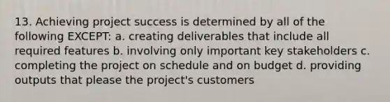 13. Achieving project success is determined by all of the following EXCEPT: a. creating deliverables that include all required features b. involving only important key stakeholders c. completing the project on schedule and on budget d. providing outputs that please the project's customers