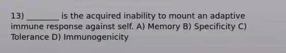 13) ________ is the acquired inability to mount an adaptive immune response against self. A) Memory B) Specificity C) Tolerance D) Immunogenicity