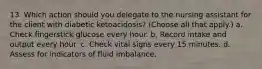 13. Which action should you delegate to the nursing assistant for the client with diabetic ketoacidosis? (Choose all that apply.) a. Check fingerstick glucose every hour. b. Record intake and output every hour. c. Check vital signs every 15 minutes. d. Assess for indicators of fluid imbalance.