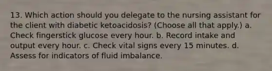 13. Which action should you delegate to the nursing assistant for the client with diabetic ketoacidosis? (Choose all that apply.) a. Check fingerstick glucose every hour. b. Record intake and output every hour. c. Check vital signs every 15 minutes. d. Assess for indicators of fluid imbalance.