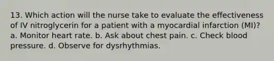 13. Which action will the nurse take to evaluate the effectiveness of IV nitroglycerin for a patient with a myocardial infarction (MI)? a. Monitor heart rate. b. Ask about chest pain. c. Check blood pressure. d. Observe for dysrhythmias.