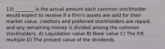 13) ________ is the actual amount each common stockholder would expect to receive if a firm's assets are sold for their market value, creditors and preferred stockholders are repaid, and any remaining money is divided among the common stockholders. A) Liquidation value B) Book value C) The P/E multiple D) The present value of the dividends