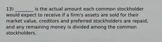 13) ________ is the actual amount each common stockholder would expect to receive if a firm's assets are sold for their market value, creditors and preferred stockholders are repaid, and any remaining money is divided among the common stockholders.