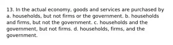 13. In the actual economy, goods and services are purchased by a. households, but not firms or the government. b. households and firms, but not the government. c. households and the government, but not firms. d. households, firms, and the government.