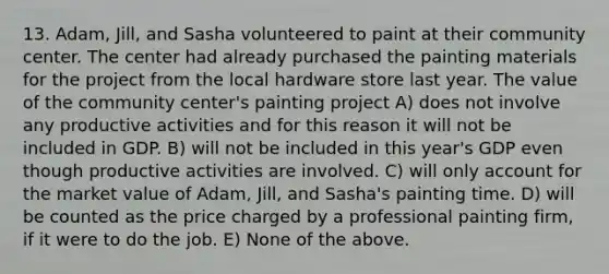 13. Adam, Jill, and Sasha volunteered to paint at their community center. The center had already purchased the painting materials for the project from the local hardware store last year. The value of the community center's painting project A) does not involve any productive activities and for this reason it will not be included in GDP. B) will not be included in this year's GDP even though productive activities are involved. C) will only account for the market value of Adam, Jill, and Sasha's painting time. D) will be counted as the price charged by a professional painting firm, if it were to do the job. E) None of the above.