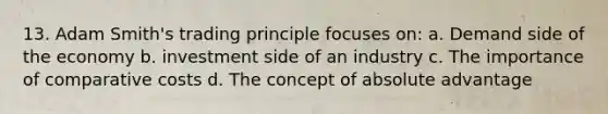 13. Adam Smith's trading principle focuses on: a. Demand side of the economy b. investment side of an industry c. The importance of comparative costs d. The concept of absolute advantage