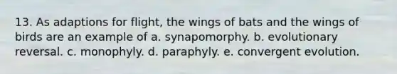 13. As adaptions for flight, the wings of bats and the wings of birds are an example of a. synapomorphy. b. evolutionary reversal. c. monophyly. d. paraphyly. e. convergent evolution.