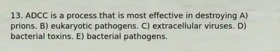 13. ADCC is a process that is most effective in destroying A) prions. B) eukaryotic pathogens. C) extracellular viruses. D) bacterial toxins. E) bacterial pathogens.