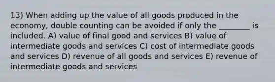 13) When adding up the value of all goods produced in the economy, double counting can be avoided if only the ________ is included. A) value of final good and services B) value of intermediate goods and services C) cost of intermediate goods and services D) revenue of all goods and services E) revenue of intermediate goods and services