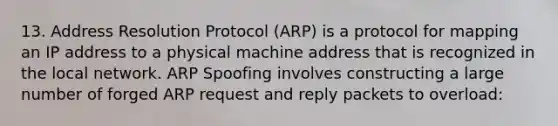 13. Address Resolution Protocol (ARP) is a protocol for mapping an IP address to a physical machine address that is recognized in the local network. ARP Spoofing involves constructing a large number of forged ARP request and reply packets to overload: