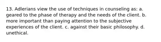 13. Adlerians view the use of techniques in counseling as: a. geared to the phase of therapy and the needs of the client. b. more important than paying attention to the subjective experiences of the client. c. against their basic philosophy. d. unethical.