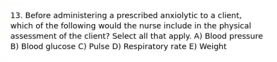 13. Before administering a prescribed anxiolytic to a client, which of the following would the nurse include in the physical assessment of the client? Select all that apply. A) Blood pressure B) Blood glucose C) Pulse D) Respiratory rate E) Weight