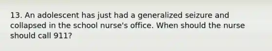 13. An adolescent has just had a generalized seizure and collapsed in the school nurse's office. When should the nurse should call 911?