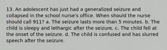 13. An adolescent has just had a generalized seizure and collapsed in the school nurse's office. When should the nurse should call 911? a. The seizure lasts more than 5 minutes. b. The child is sleepy and lethargic after the seizure. c. The child fell at the onset of the seizure. d. The child is confused and has slurred speech after the seizure.