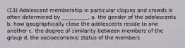 (13) Adolescent membership in particular cliques and crowds is often determined by __________. a. the gender of the adolescents b. how geographically close the adolescents reside to one another c. the degree of similarity between members of the group d. the socioeconomic status of the members