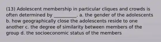 (13) Adolescent membership in particular cliques and crowds is often determined by __________. a. the gender of the adolescents b. how geographically close the adolescents reside to one another c. the degree of similarity between members of the group d. the socioeconomic status of the members