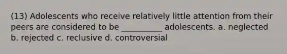 (13) Adolescents who receive relatively little attention from their peers are considered to be __________ adolescents. a. neglected b. rejected c. reclusive d. controversial