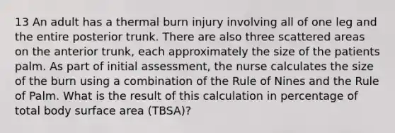 13 An adult has a thermal burn injury involving all of one leg and the entire posterior trunk. There are also three scattered areas on the anterior trunk, each approximately the size of the patients palm. As part of initial assessment, the nurse calculates the size of the burn using a combination of the Rule of Nines and the Rule of Palm. What is the result of this calculation in percentage of total body surface area (TBSA)?