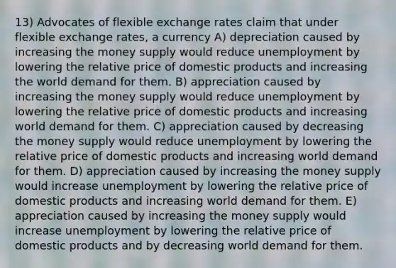 13) Advocates of flexible exchange rates claim that under flexible exchange rates, a currency A) depreciation caused by increasing the money supply would reduce unemployment by lowering the relative price of domestic products and increasing the world demand for them. B) appreciation caused by increasing the money supply would reduce unemployment by lowering the relative price of domestic products and increasing world demand for them. C) appreciation caused by decreasing the money supply would reduce unemployment by lowering the relative price of domestic products and increasing world demand for them. D) appreciation caused by increasing the money supply would increase unemployment by lowering the relative price of domestic products and increasing world demand for them. E) appreciation caused by increasing the money supply would increase unemployment by lowering the relative price of domestic products and by decreasing world demand for them.