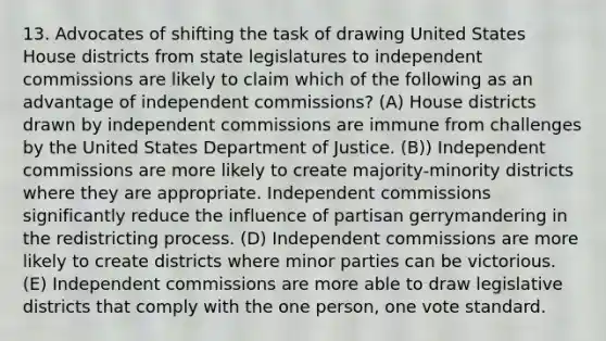 13. Advocates of shifting the task of drawing United States House districts from state legislatures to independent commissions are likely to claim which of the following as an advantage of independent commissions? (A) House districts drawn by independent commissions are immune from challenges by the United States Department of Justice. (B)) Independent commissions are more likely to create majority-minority districts where they are appropriate. Independent commissions significantly reduce the influence of partisan gerrymandering in the redistricting process. (D) Independent commissions are more likely to create districts where minor parties can be victorious. (E) Independent commissions are more able to draw legislative districts that comply with the one person, one vote standard.