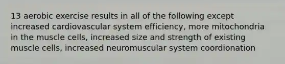 13 aerobic exercise results in all of the following except increased cardiovascular system efficiency, more mitochondria in the muscle cells, increased size and strength of existing muscle cells, increased neuromuscular system coordionation