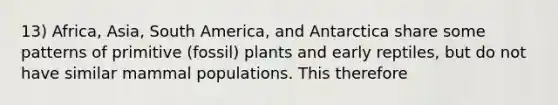 13) Africa, Asia, South America, and Antarctica share some patterns of primitive (fossil) plants and early reptiles, but do not have similar mammal populations. This therefore