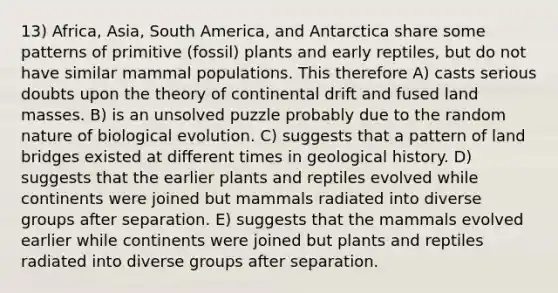 13) Africa, Asia, South America, and Antarctica share some patterns of primitive (fossil) plants and early reptiles, but do not have similar mammal populations. This therefore A) casts serious doubts upon the theory of continental drift and fused land masses. B) is an unsolved puzzle probably due to the random nature of biological evolution. C) suggests that a pattern of land bridges existed at different times in geological history. D) suggests that the earlier plants and reptiles evolved while continents were joined but mammals radiated into diverse groups after separation. E) suggests that the mammals evolved earlier while continents were joined but plants and reptiles radiated into diverse groups after separation.