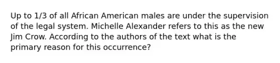 Up to 1/3 of all African American males are under the supervision of the legal system. Michelle Alexander refers to this as the new Jim Crow. According to the authors of the text what is the primary reason for this occurrence?