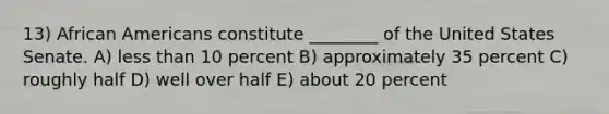 13) African Americans constitute ________ of the United States Senate. A) less than 10 percent B) approximately 35 percent C) roughly half D) well over half E) about 20 percent