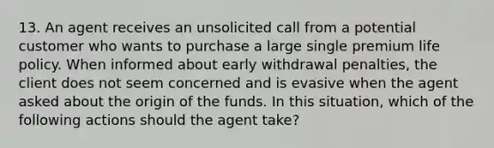 13. An agent receives an unsolicited call from a potential customer who wants to purchase a large single premium life policy. When informed about early withdrawal penalties, the client does not seem concerned and is evasive when the agent asked about the origin of the funds. In this situation, which of the following actions should the agent take?