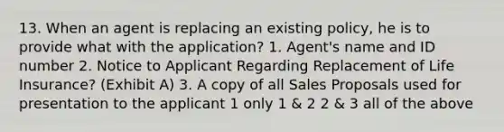 13. When an agent is replacing an existing policy, he is to provide what with the application? 1. Agent's name and ID number 2. Notice to Applicant Regarding Replacement of Life Insurance? (Exhibit A) 3. A copy of all Sales Proposals used for presentation to the applicant 1 only 1 & 2 2 & 3 all of the above