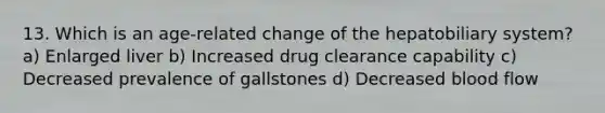 13. Which is an age-related change of the hepatobiliary system? a) Enlarged liver b) Increased drug clearance capability c) Decreased prevalence of gallstones d) Decreased blood flow