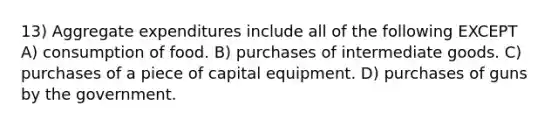 13) Aggregate expenditures include all of the following EXCEPT A) consumption of food. B) purchases of intermediate goods. C) purchases of a piece of capital equipment. D) purchases of guns by the government.