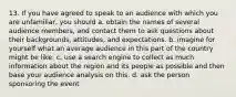 13. If you have agreed to speak to an audience with which you are unfamiliar, you should a. obtain the names of several audience members, and contact them to ask questions about their backgrounds, attitudes, and expectations. b. imagine for yourself what an average audience in this part of the country might be like. c. use a search engine to collect as much information about the region and its people as possible and then base your audience analysis on this. d. ask the person sponsoring the event