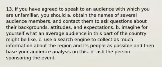 13. If you have agreed to speak to an audience with which you are unfamiliar, you should a. obtain the names of several audience members, and contact them to ask questions about their backgrounds, attitudes, and expectations. b. imagine for yourself what an average audience in this part of the country might be like. c. use a search engine to collect as much information about the region and its people as possible and then base your audience analysis on this. d. ask the person sponsoring the event