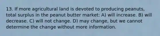 13. If more agricultural land is devoted to producing peanuts, total surplus in the peanut butter market: A) will increase. B) will decrease. C) will not change. D) may change, but we cannot determine the change without more information.