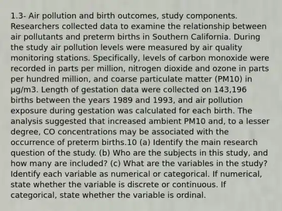 1.3- Air pollution and birth outcomes, study components. Researchers collected data to examine the relationship between air pollutants and preterm births in Southern California. During the study air pollution levels were measured by air quality monitoring stations. Specifically, levels of carbon monoxide were recorded in parts per million, nitrogen dioxide and ozone in parts per hundred million, and coarse particulate matter (PM10) in µg/m3. Length of gestation data were collected on 143,196 births between the years 1989 and 1993, and air pollution exposure during gestation was calculated for each birth. The analysis suggested that increased ambient PM10 and, to a lesser degree, CO concentrations may be associated with the occurrence of preterm births.10 (a) Identify the main research question of the study. (b) Who are the subjects in this study, and how many are included? (c) What are the variables in the study? Identify each variable as numerical or categorical. If numerical, state whether the variable is discrete or continuous. If categorical, state whether the variable is ordinal.