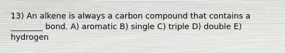 13) An alkene is always a carbon compound that contains a ________ bond. A) aromatic B) single C) triple D) double E) hydrogen