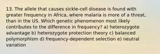 13. The allele that causes sickle-cell disease is found with greater frequency in Africa, where malaria is more of a threat, than in the US. Which genetic phenomenon most likely contributes to the difference in frequency? a) heterozygote advantage b) heterozygote protection theory c) balanced polymorphism d) frequency-dependent selection e) neutral variation