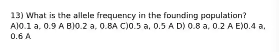 13) What is the allele frequency in the founding population? A)0.1 a, 0.9 A B)0.2 a, 0.8A C)0.5 a, 0.5 A D) 0.8 a, 0.2 A E)0.4 a, 0.6 A