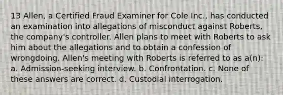 13 Allen, a Certified Fraud Examiner for Cole Inc., has conducted an examination into allegations of misconduct against Roberts, the company's controller. Allen plans to meet with Roberts to ask him about the allegations and to obtain a confession of wrongdoing. Allen's meeting with Roberts is referred to as a(n): a. Admission-seeking interview. b. Confrontation. c. None of these answers are correct. d. Custodial interrogation.