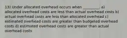 13) Under allocated overhead occurs when _________. a) allocated overhead costs are less than actual overhead costs b) actual overhead costs are less than allocated overhead c) estimated overhead costs are greater than budgeted overhead costs d) estimated overhead costs are greater than actual overhead costs