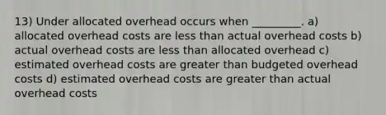 13) Under allocated overhead occurs when _________. a) allocated overhead costs are less than actual overhead costs b) actual overhead costs are less than allocated overhead c) estimated overhead costs are greater than budgeted overhead costs d) estimated overhead costs are greater than actual overhead costs