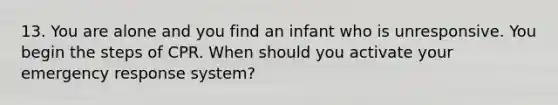 13. You are alone and you find an infant who is unresponsive. You begin the steps of CPR. When should you activate your emergency response system?