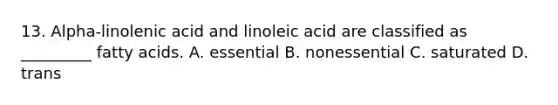 13. Alpha-linolenic acid and linoleic acid are classified as _________ fatty acids. A. essential B. nonessential C. saturated D. trans