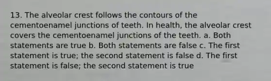 13. The alveolar crest follows the contours of the cementoenamel junctions of teeth. In health, the alveolar crest covers the cementoenamel junctions of the teeth. a. Both statements are true b. Both statements are false c. The first statement is true; the second statement is false d. The first statement is false; the second statement is true