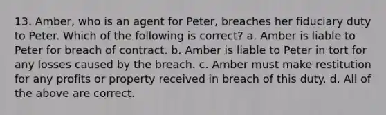 13. Amber, who is an agent for Peter, breaches her fiduciary duty to Peter. Which of the following is correct? a. Amber is liable to Peter for breach of contract. b. Amber is liable to Peter in tort for any losses caused by the breach. c. Amber must make restitution for any profits or property received in breach of this duty. d. All of the above are correct.