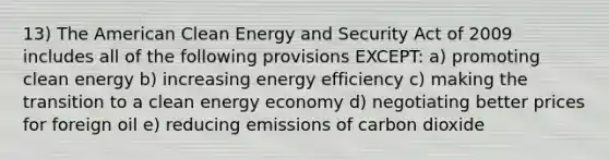 13) The American Clean Energy and Security Act of 2009 includes all of the following provisions EXCEPT: a) promoting clean energy b) increasing energy efficiency c) making the transition to a clean energy economy d) negotiating better prices for foreign oil e) reducing emissions of carbon dioxide