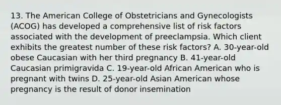 13. The American College of Obstetricians and Gynecologists (ACOG) has developed a comprehensive list of risk factors associated with the development of preeclampsia. Which client exhibits the greatest number of these risk factors? A. 30-year-old obese Caucasian with her third pregnancy B. 41-year-old Caucasian primigravida C. 19-year-old African American who is pregnant with twins D. 25-year-old Asian American whose pregnancy is the result of donor insemination