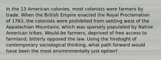 In the 13 American colonies, most colonists were farmers by trade. When the British Empire enacted the Royal Proclamation of 1763, the colonists were prohibited from settling west of the Appalachian Mountains, which was sparsely populated by Native American tribes. Would-be farmers, deprived of free access to farmland, bitterly opposed the law. Using the hindsight of contemporary sociological thinking, what path forward would have been the most environmentally just option?